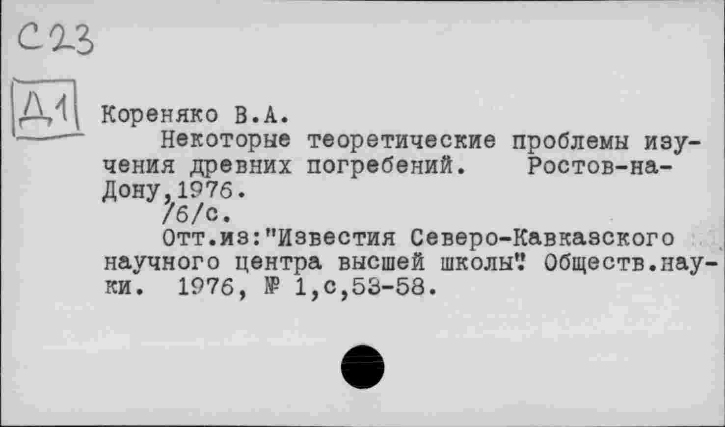 ﻿сгз
Кореняко В.А.
---— Некоторые теоретические проблемы изучения древних погребений. Ростов-на-Дону, 1976.
/б/с.
Отт.из:"Известия Северо-Кавказского научного центра высшей школы*.* Обществ.науки. 1976, 1₽ 1,с,53-58.